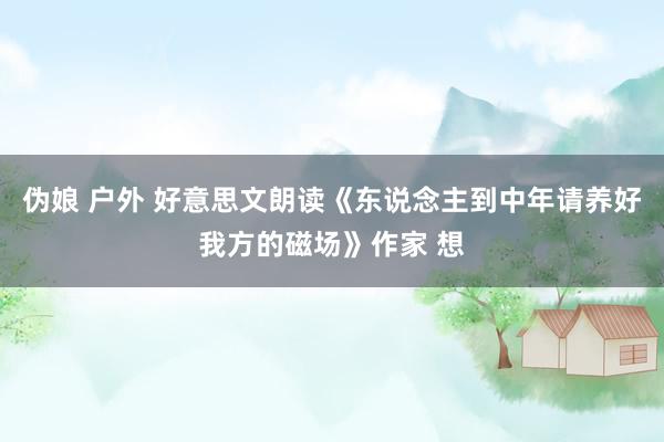 伪娘 户外 好意思文朗读《东说念主到中年请养好我方的磁场》作家 想