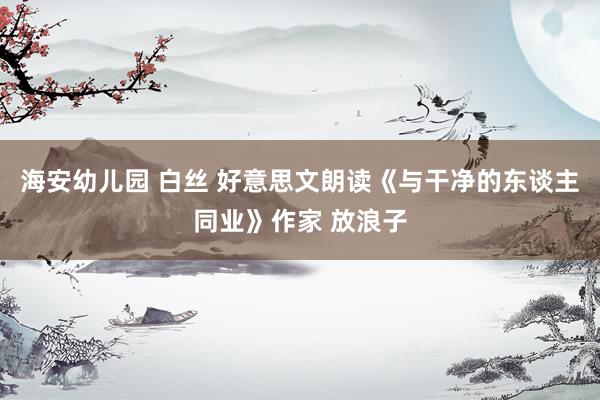 海安幼儿园 白丝 好意思文朗读《与干净的东谈主同业》作家 放浪子