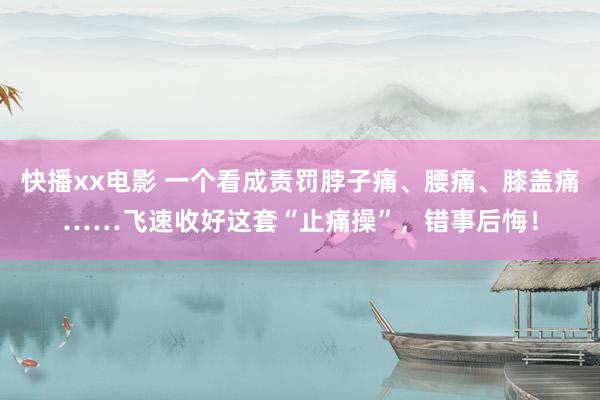 快播xx电影 一个看成责罚脖子痛、腰痛、膝盖痛……飞速收好这套“止痛操”，错事后悔！
