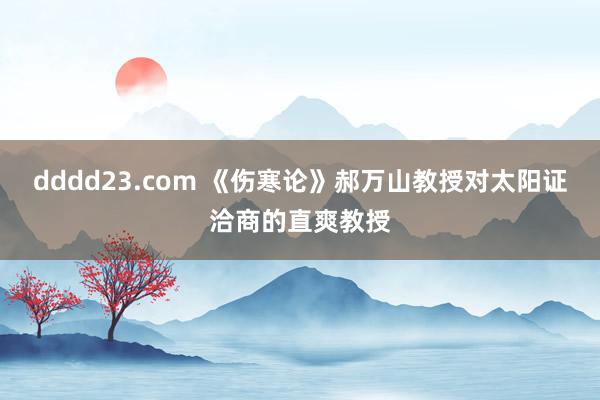 dddd23.com 《伤寒论》郝万山教授对太阳证洽商的直爽教授