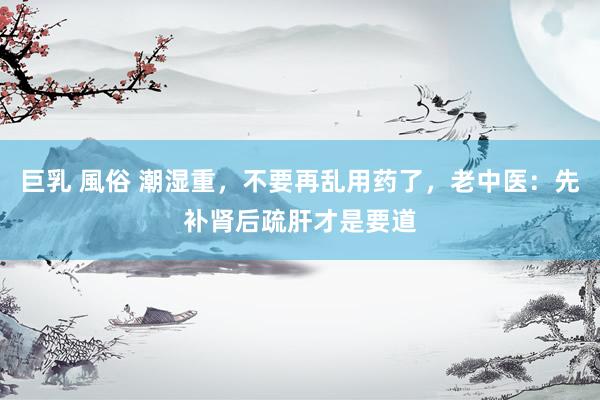 巨乳 風俗 潮湿重，不要再乱用药了，老中医：先补肾后疏肝才是要道