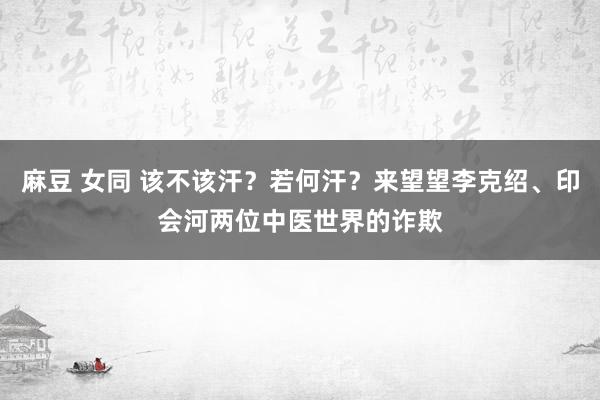 麻豆 女同 该不该汗？若何汗？来望望李克绍、印会河两位中医世界的诈欺