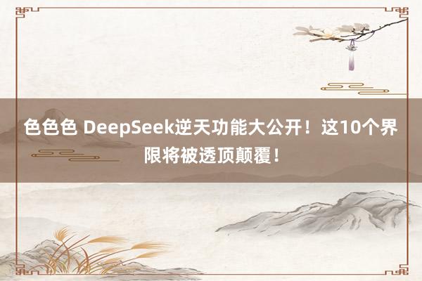 色色色 DeepSeek逆天功能大公开！这10个界限将被透顶颠覆！