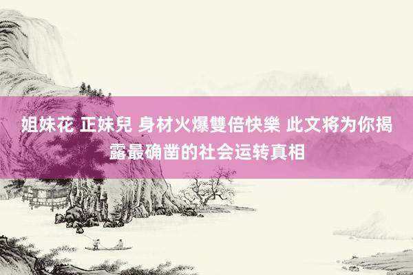 姐妹花 正妹兒 身材火爆雙倍快樂 此文将为你揭露最确凿的社会运转真相