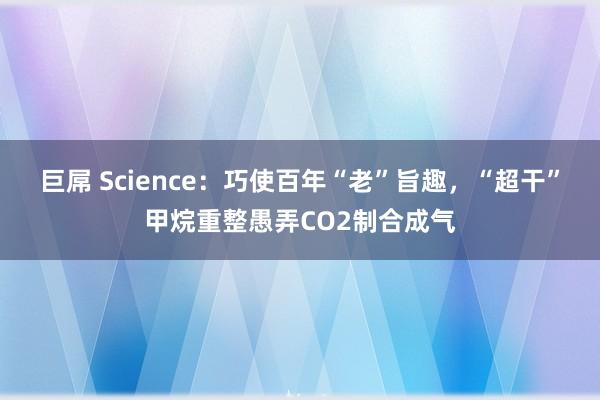 巨屌 Science：巧使百年“老”旨趣，“超干”甲烷重整愚弄CO2制合成气