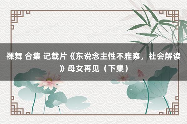 裸舞 合集 记载片《东说念主性不雅察，社会解读》母女再见（下集）
